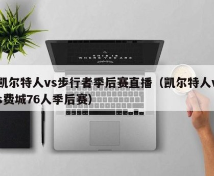 凯尔特人vs步行者季后赛直播（凯尔特人vs费城76人季后赛）