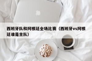 西班牙队和阿根廷全场比赛（西班牙vs阿根廷谁是主队）