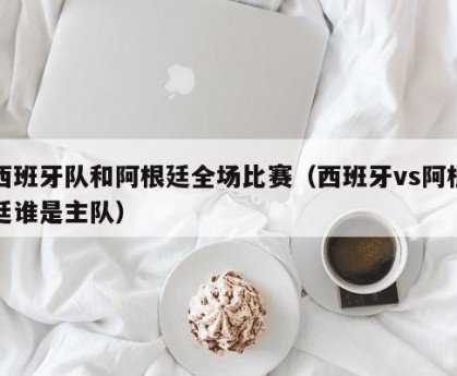 西班牙队和阿根廷全场比赛（西班牙vs阿根廷谁是主队）