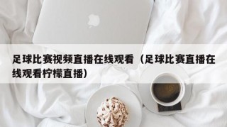 足球比赛视频直播在线观看（足球比赛直播在线观看柠檬直播）