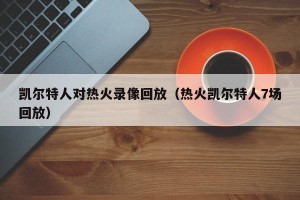 凯尔特人对热火录像回放（热火凯尔特人7场回放）