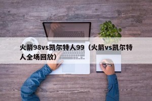 火箭98vs凯尔特人99（火箭vs凯尔特人全场回放）